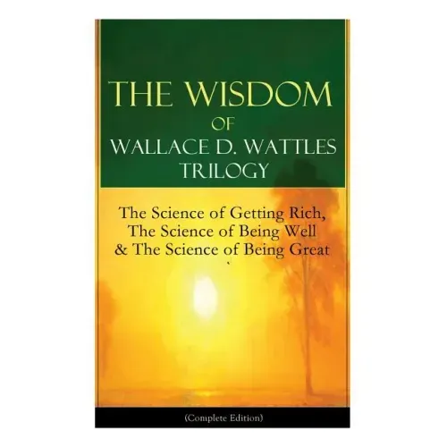 The Wisdom of Wallace D. Wattles Trilogy: The Science of Getting Rich, The Science of Being Well & The Science of Being Great (Complete Edition): From
