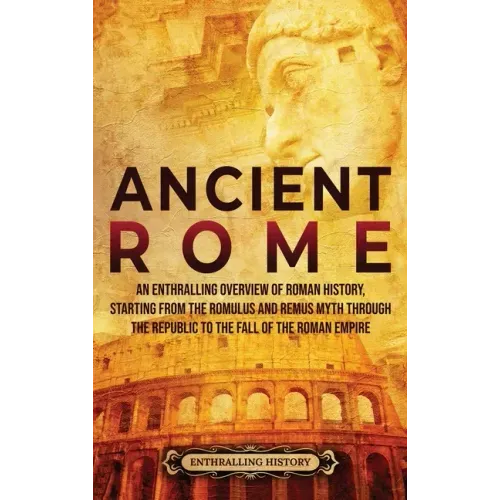 Ancient Rome: An Enthralling Overview of Roman History, Starting From the Romulus and Remus Myth through the Republic to the Fall of the Roman Empire