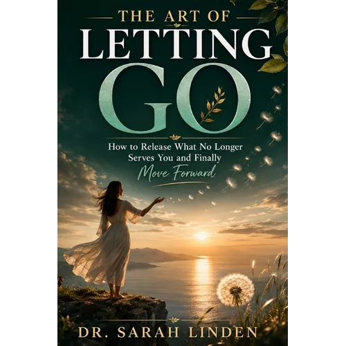 The Art of Letting Go: How to Release What No Longer Serves You and Finally Move Forward