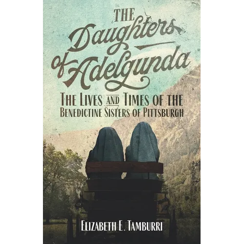 The Daughters of Adelgunda: The Lives and Times of the Benedictine Sisters of Pittsburgh