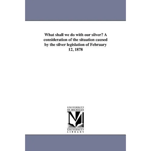 What shall we do with our silver? A consideration of the situation caused by the silver legislation of February 12, 1878