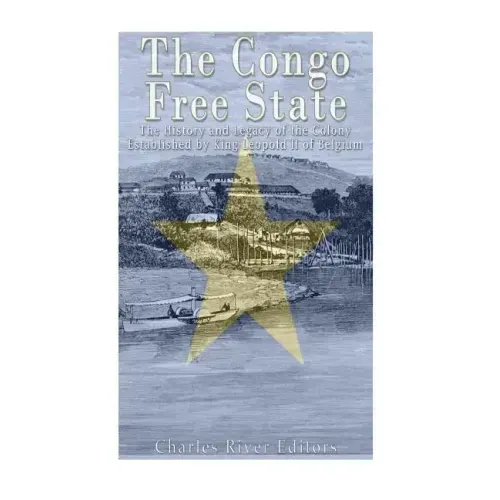 The Congo Free State: The History and Legacy of the Colony Established by King Leopold II of Belgium