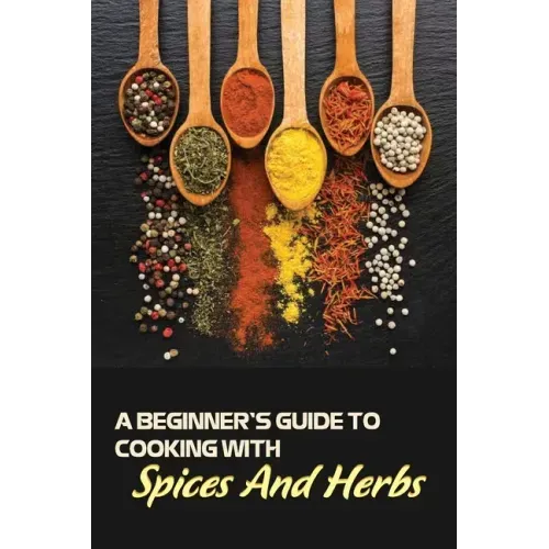 A Beginner's Guide To Cooking With Spices And Herbs: Natural Ingredient, Home Cook, Beginners Cookbook For Spices And Herbs
