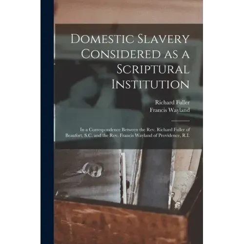 Domestic Slavery Considered as a Scriptural Institution: in a Correspondence Between the Rev. Richard Fuller of Beaufort, S.C. and the Rev. Francis Wa