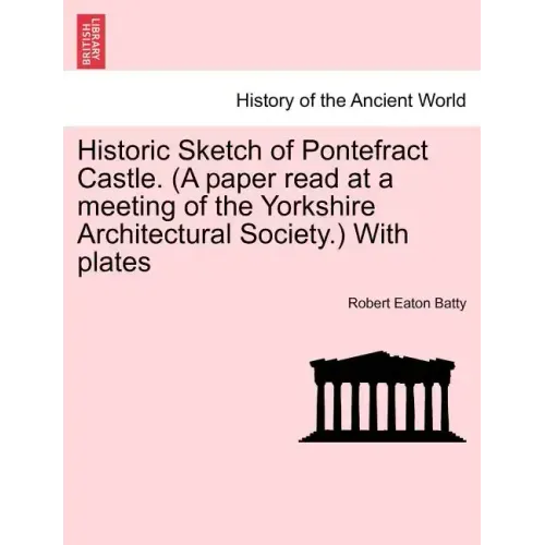 Historic Sketch of Pontefract Castle. (a Paper Read at a Meeting of the Yorkshire Architectural Society.) with Plates