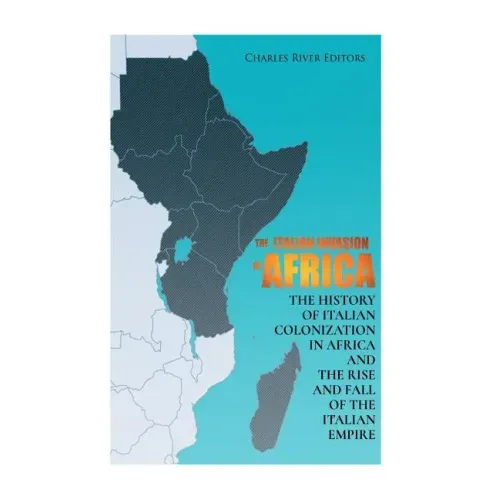The Italian Invasion of Africa: The History of Italian Colonization in Africa and the Rise and Fall of the Italian Empire