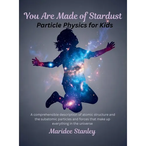 You Are Made of Stardust: Particle physics for curious youth: A concise and comprehensible description of atomic structure and the sub-atomic particle
