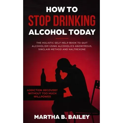 How To Stop Drinking Alcohol Today: The Holistic Self Help Book To Quit Alcoholism Using Alcoholics Anonymous, Sinclair Method and Naltrexone (Addicti
