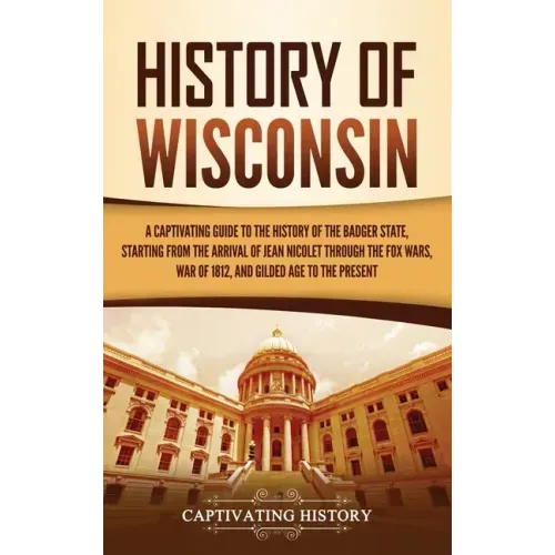 History of Wisconsin: A Captivating Guide to the History of the Badger State, Starting from the Arrival of Jean Nicolet through the Fox Wars