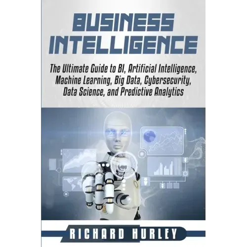 Business Intelligence: The Ultimate Guide to BI, Artificial Intelligence, Machine Learning, Big Data, Cybersecurity, Data Science, and Predic