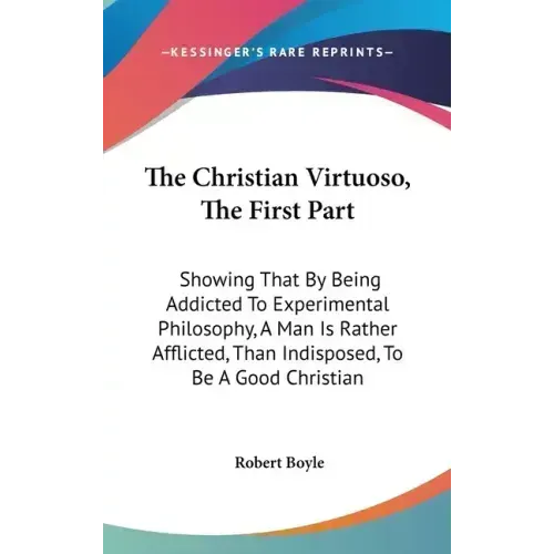 The Christian Virtuoso, The First Part: Showing That By Being Addicted To Experimental Philosophy, A Man Is Rather Afflicted, Than Indisposed, To Be A