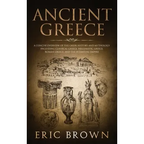 Ancient Greece: A Concise Overview of the Greek History and Mythology Including Classical Greece, Hellenistic Greece, Roman Greece and
