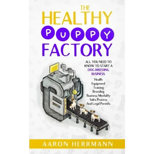 The Healthy Puppy Factory: All You Need To Know To Start A Dog Breeding Business: Health, Equipment, Training, Breeding, Business Mentality, Sale