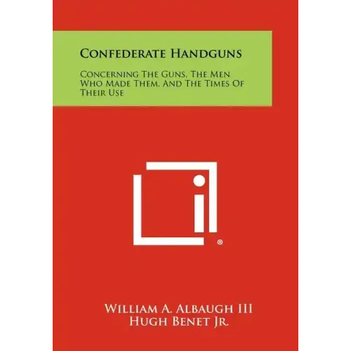 Confederate Handguns: Concerning The Guns, The Men Who Made Them, And The Times Of Their Use