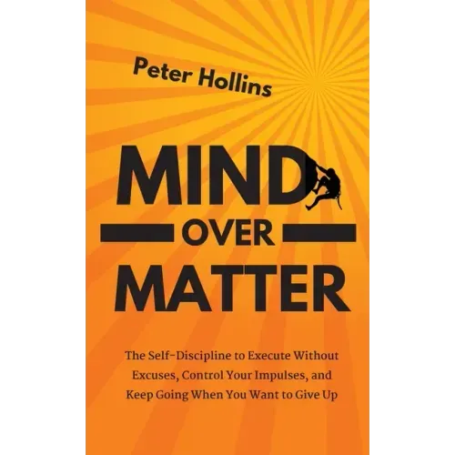 Mind Over Matter: The Self-Discipline to Execute Without Excuses, Control Your Impulses, and Keep Going When You Want to Give Up