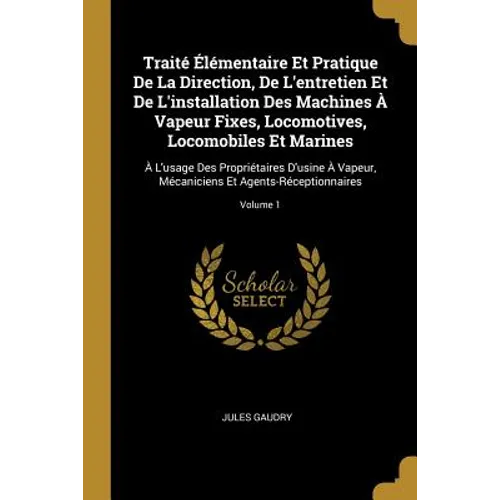 Traité Élémentaire Et Pratique De La Direction, De L'entretien Et De L'installation Des Machines À Vapeur Fixes, Locomotives, Locomobiles Et Marines: