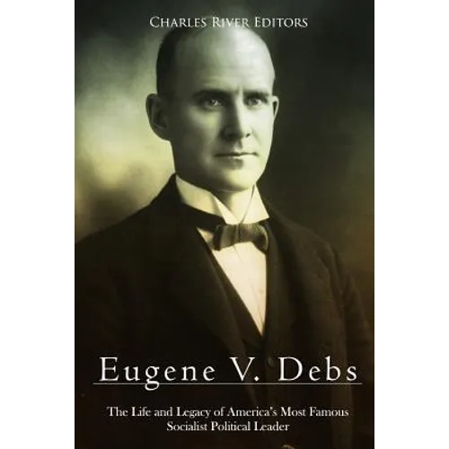 Eugene V. Debs: The Life and Legacy of America's Most Famous Socialist Political Leader