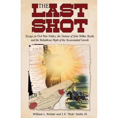 The Last Shot: Essays on Civil War Politics, the Demise of John Wilkes Booth, and the Republican Myth of the Assassinated Lincoln