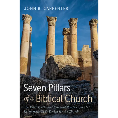 Seven Pillars of a Biblical Church: The Vital Truths and Essential Practices for Us to Re-Embrace God's Design for the Church