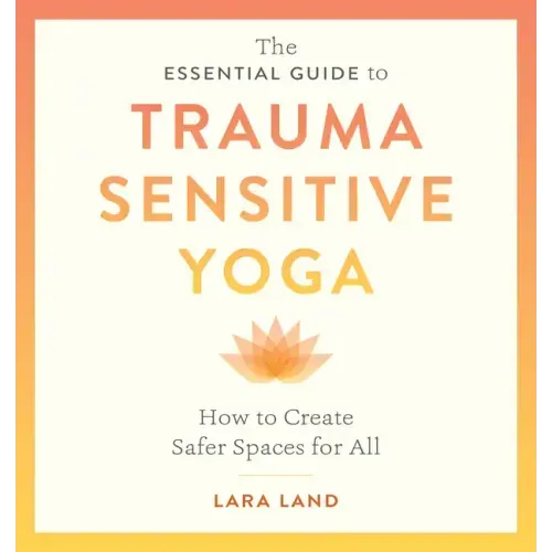 The Essential Guide to Trauma Sensitive Yoga: How to Create Safer Spaces for All