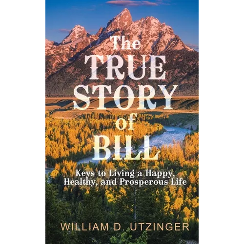The True Story of Bill: Keys to Living a Happy, Healthy, and Prosperous Life