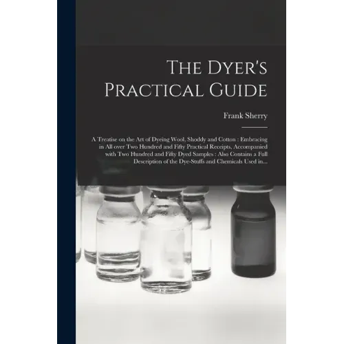 The Dyer's Practical Guide: a Treatise on the Art of Dyeing Wool, Shoddy and Cotton: Embracing in All Over Two Hundred and Fifty Practical Receipt