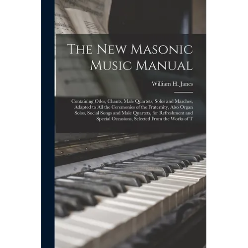 The New Masonic Music Manual: Containing Odes, Chants, Male Quartets, Solos and Marches, Adapted to All the Ceremonies of the Fraternity, Also Organ