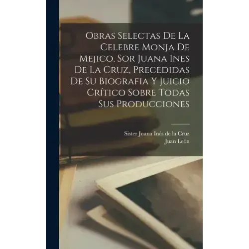 Obras selectas de la celebre monja de Mejico, sor Juana Ines de la Cruz, precedidas de su biografia y juicio crítico sobre todas sus producciones