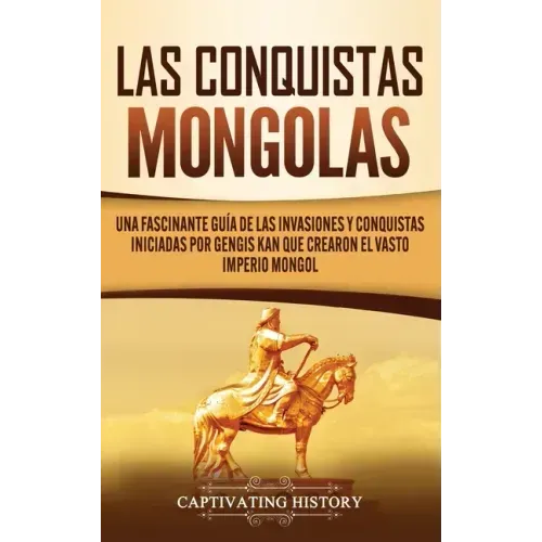 Las Conquistas Mongolas: Una Fascinante Guía de las Invasiones y Conquistas Iniciadas por Gengis Kan Que Crearon el Vasto Imperio Mongol