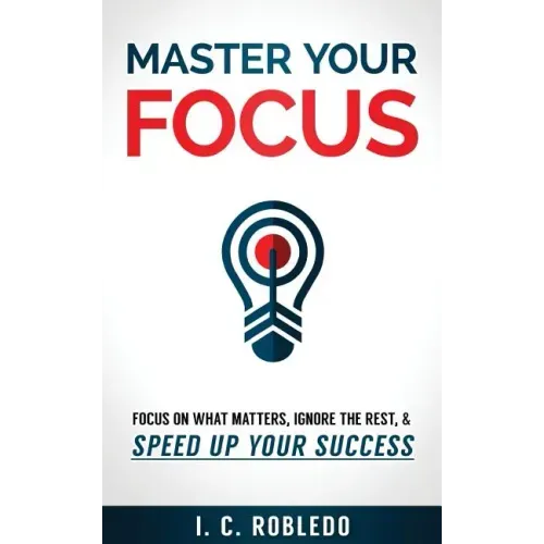 Master Your Focus: Focus on What Matters, Ignore the Rest, & Speed up Your Success