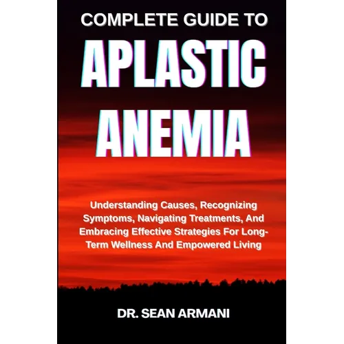 Complete Guide to Aplastic Anemia: Understanding Causes, Recognizing Symptoms, Navigating Treatments, And Embracing Effective Strategies For Long-Term