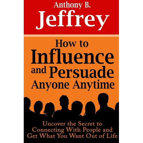 How to Influence and Persuade Anyone Anytime: Uncover the Secret to Connecting With People and Get What You Want Out of Life