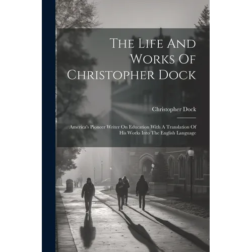 The Life And Works Of Christopher Dock: America's Pioneer Writer On Education With A Translation Of His Works Into The English Language