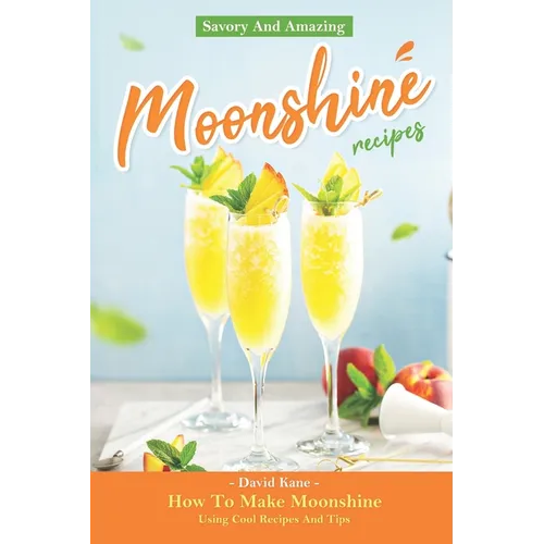 Savory And Amazing Moonshine Recipes: How To Make Moonshine Using Cool Recipes And Tips