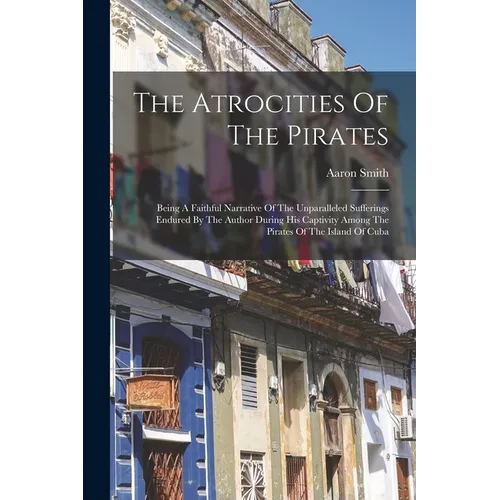 The Atrocities Of The Pirates: Being A Faithful Narrative Of The Unparalleled Sufferings Endured By The Author During His Captivity Among The Pirates
