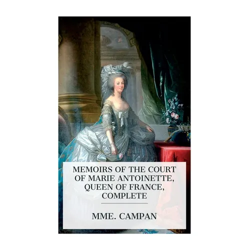 Memoirs of the Court of Marie Antoinette, Queen of France, Complete: Being the Historic Memoirs of Madam Campan, First Lady in Waiting to the Queen
