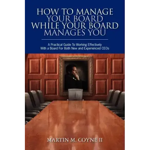 How To Manage Your Board While Your Board Manages You: A Practical Guide To Working Effectively With a Board For Both New and Experienced CEOs
