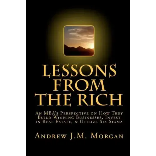 Lessons From The Rich: An MBA's Perspective on How They Build Winning Businesses, Invest in Real Estate, & Utilize Six Sigma