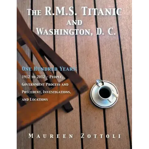 The R.M.S. Titanic and Washington, D. C.: One Hundred Years: 1912 to 2012 - People, Government Process and Precedent, Investigations, and Locations