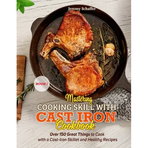 Mastering Cooking Skills with Cast Iron Cookbook: Over 150 Great Things to Cook with a Cast-Iron Skillet and Healthy Recipes (Part 1)