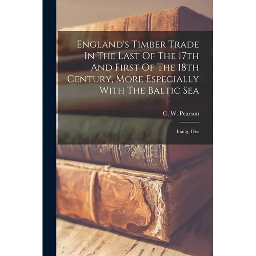 England's Timber Trade In The Last Of The 17th And First Of The 18th Century, More Especially With The Baltic Sea: Inaug. Diss