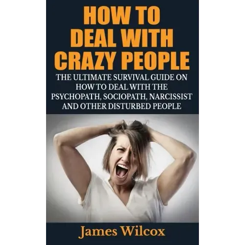 How To Deal With Crazy People: The Ultimate Survival Guide On How To Deal With The Psychopath, Sociopath, Narcissist And Other Disturbed People