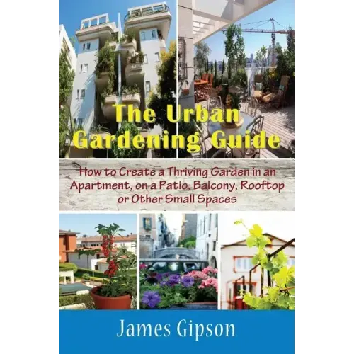 The Urban Gardening Guide: How to Create a Thriving Garden in an Apartment, on a Patio, Balcony, Rooftop or Other Small Spaces