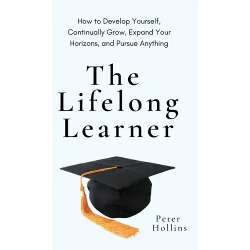 The Lifelong Learner: How to Develop Yourself, Continually Grow, Expand Your Horizons, and Pursue Anything: How to Develop Yourself, Continually Grow,
