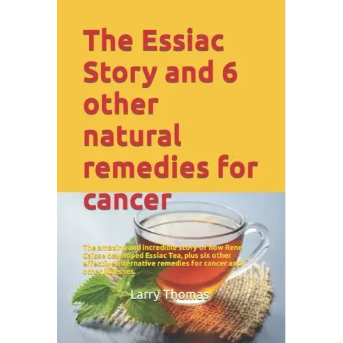 The Essiac Story and 6 other natural remedies for cancer: The amazing and incredible story of how Rene Caisse developed Essiac Tea, plus six other eff