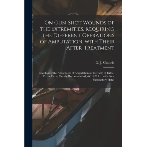 On Gun-shot Wounds of the Extremities, Requiring the Different Operations of Amputation, With Their After-treatment: Establishing the Advantages of Am
