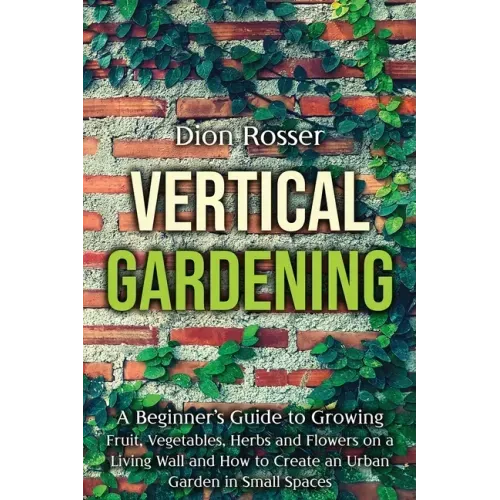 Vertical Gardening: A Beginner's Guide to Growing Fruit, Vegetables, Herbs and Flowers on a Living Wall and How to Create an Urban Garden