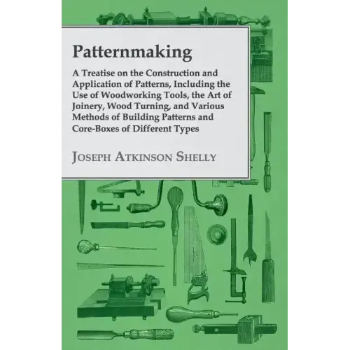 Patternmaking - A Treatise on the Construction and Application of Patterns, Including the Use of Woodworking Tools, the Art of Joinery, Wood Turning,