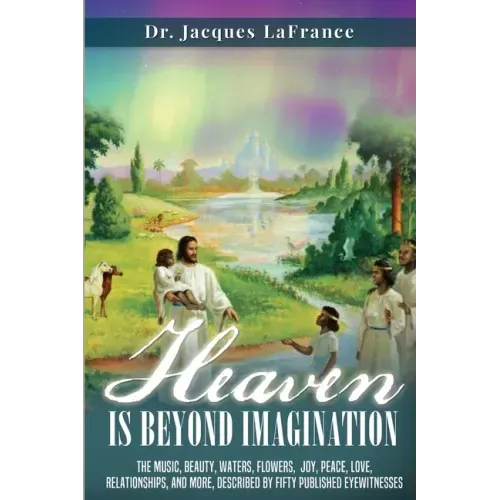 Heaven Is Beyond Imagination: The music, beauty, waters, flowers, joy, peace, love, relationships, and more, described by fifty published eyewitness
