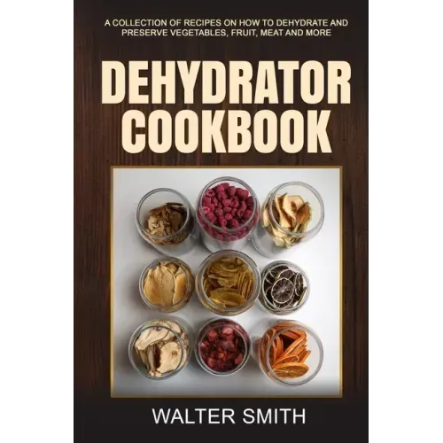 Dehydrator Cookbook: A collection of recipes on how to dehydrate and preserve vegetables, fruit, meat and more